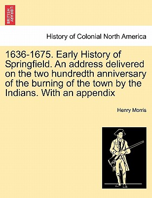 1636-1675. Early History of Springfield. an Address Delivered on the Two Hundredth Anniversary of the Burning of the Town by the Indians. with an Appe - Morris, Henry