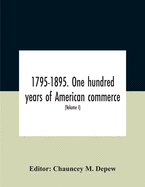 1795-1895. One Hundred Years Of American Commerce; Consisting Of One Hundred Original Articles On Commercial Topics Describing The Practical Development Of The Various Branches Of Trade In The United States Within The Past Century And Showing The...