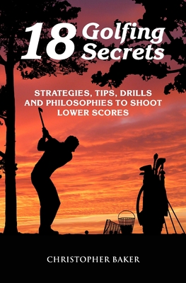 18 Golfing Secrets: Strategies, Tips, Drills and Philosophies To Shoot Lower Scores - Baker, Chris