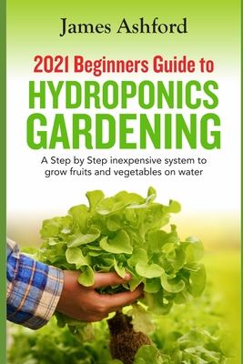 2021 Beginners Guide to Hydroponics Gardening: A step by step Inexpensive System to Grow Fruits and Vegetables on Water - Ashford, James