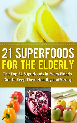 21 Superfoods for the Elderly: The Top 21 Superfoods in Every Elderly Diet to Keep Them Healthy and Strong - Sparrow, Sarah