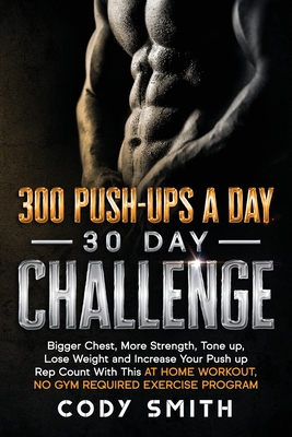 300 Push-Ups a Day 30 Day Challenge: Bigger Chest, More Strength, Tone up, Lose Weight and Increase Your Push up Rep Count With This at Home Workout, No Gym Required Exercise Program - Smith, Cody