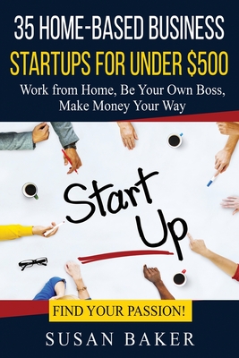 35 Home-Based Business Startups for Under $500: Work from Home, Be Your Own Boss, Make Money Your Way - Find Your Passion! - Baker, Susan