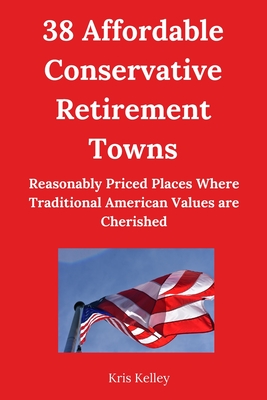 38 Affordable Conservative Retirement Towns: Reasonably Priced Places Where Traditional American Values are Cherished, and Conservative Views are Respected - Kelley, Kris