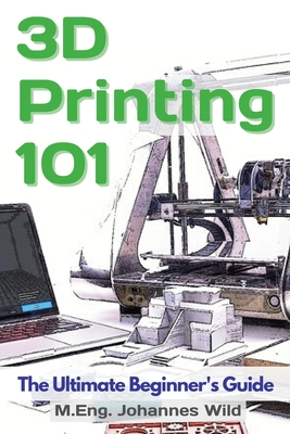 3D Printing 101: The Ultimate Beginner's Guide - Wild, M Eng Johannes