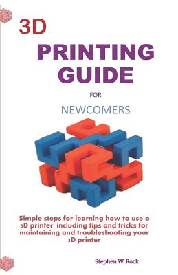 3D Printing Guide for Newcomers: Simple Steps for Learning How to Use a 3D Printer, Including Tips and Tricks for Maintaining and Troubleshooting Your 3D Printer - Rock, Stephen W
