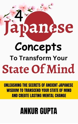 4 Japanese Concepts To Transform Your State Of Mind: Unleashing Secrets Of Ancient Japanese Wisdom To Transcend Your State Of Mind And Create Lasting Mental Change - Gupta, Ankur