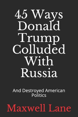 45 Ways Donald Trump Colluded With Russia: And Destroyed American Politics - Lane, Maxwell