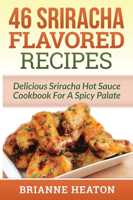 46 Sriracha Flavored Recipes: Delicious Sriracha Hot Sauce Cookbook For A Spicy Palate - Heaton, Brianne