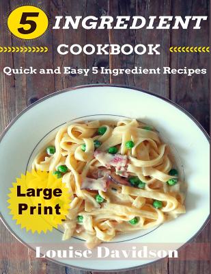 5 Ingredient Cookbook ***Large Print Edition***: Quick and Easy 5 Ingredient Recipes: 5 Ingredients Timesaving Recipes Including Healthy Breakfast, Beef, Chicken, Fish & Seafood, Pork, Vegetarian, Sides, and Desserts - Davidson, Louise