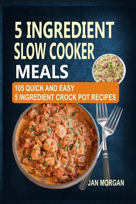 5 Ingredient Slow Cooker Meals: 105 Quick and Easy 5 Ingredient Crock Pot Recipes - Morgan, Jan