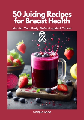 50 Juicing Recipes for Breast Health: Nourish Your Body, Defend Against Cancer - Kade, Unique