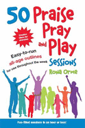 50 Praise, Pray and Play Sessions: Easy-to-Run All-Age Outlines for Use Throughout the Week