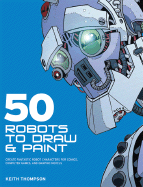 50 Robots to Draw and Paint: Create Fantastic Robot Characters for Comic Books, Computer Games, and Graphic Novels