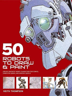 50 Robots to Draw and Paint: Create Fantastic Robot Characters for Comics, Computer Games and Graphic Novels - Thompson, Keith