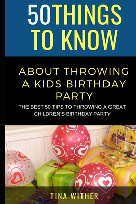 50 Things to Know About Throwing a Kids Birthday Party: The best 50 tips to throwing a great children's birthday party - To Know, 50 Things, and Wither, Tina