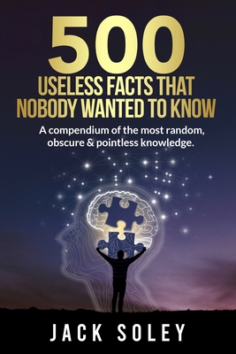 500 Useless Facts That Nobody Wanted To Know: A compendium of the most random, obscure & pointless knowledge. - Soley, Jack