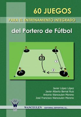60 Juegos Para El Entrenamiento Integrado del Portero del Futbol - Bernal Ruiz, Javier Alberto, and Wanceulen Moreno, Antonio, and Lopez Lopez, Javier
