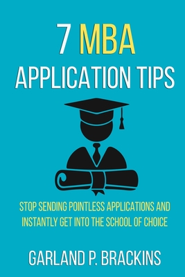 7 MBA Application Tips: Stop Sending Pointless Applications And Instantly Get Into The School Of Choice - Brackins, Garland P