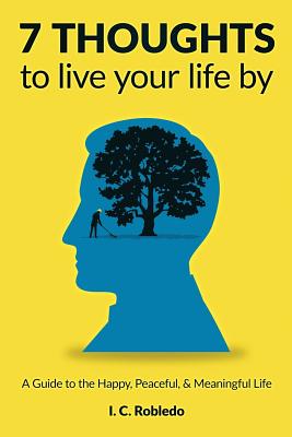 7 Thoughts to Live Your Life By: A Guide to the Happy, Peaceful, & Meaningful Life - Robledo, I C