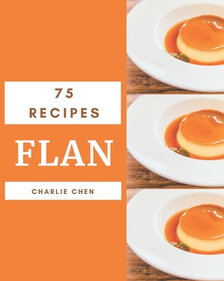 75 Flan Recipes: Unlocking Appetizing Recipes in The Best Flan Cookbook! - Chen, Charlie