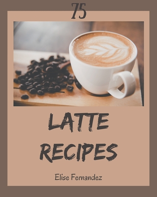 75 Latte Recipes: A Latte Cookbook You Won't be Able to Put Down - Fernandez, Elise