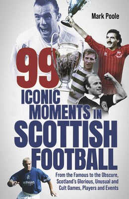 99 Iconic Moments in Scottish Football: From the Famous to the Obscure, Scotland's Glorious, Unusual and Cult Games, Players and Events - Poole, Mark