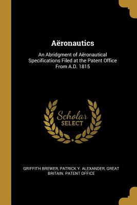Aronautics: An Abridgment of Aronautical Specifications Filed at the Patent Office From A.D. 1815 - Brewer, Griffith, and Alexander, Patrick Y, and Great Britain Patent Office (Creator)