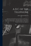 A B C of the Telephone: A Practical and Useful Treatise for Students and Workers in Telephony, Giving a Review of the Development of the Industry to the Present Date, and Full Descriptions of Numberous Valuable Inventions and Appliances