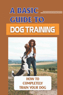 A Basic Guide To Dog Training: How To Completely Train Your Dog: Guide Dog Training