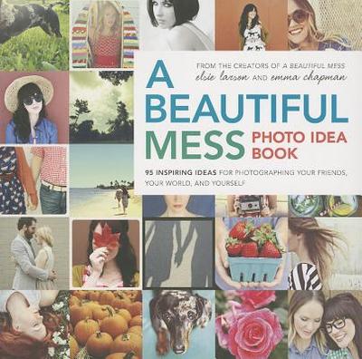 A Beautiful Mess Photo Idea Book: 95 Inspiring Ideas for Photographing Your Friends, Your World, and Yourself - Larson, Elsie, and Chapman, Emma