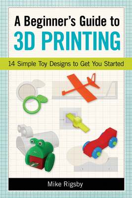 A Beginner's Guide to 3D Printing: 14 Simple Toy Designs to Get You Started - Rigsby, Mike