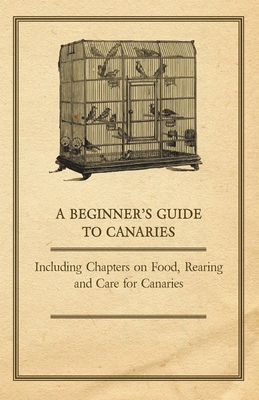 A Beginner's Guide to Canaries - Including Chapters on Food, Rearing and Care for Canaries - Anon