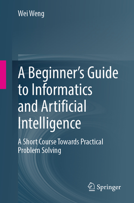 A Beginner's Guide to Informatics and Artificial Intelligence: A Short Course Towards Practical Problem Solving - Weng, Wei