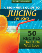 A Beginner's Guide To Juicing For Kids: 50 Recipes That Kids Will Love - Daniels, Sharon