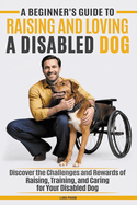 A Beginner's Guide to Raising & Loving A Disabled Dog: Discover the Challenges and Rewards of Raising, Training, Caring for Your Disabled Dog