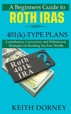 A Beginners Guide to Roth IRAs and 401(k)-Type Plans: Contribution, Conversion, and Withdrawal Strategies for Building Tax-Free Wealth - Dorney, Keith