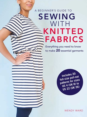 A Beginner's Guide to Sewing with Knitted Fabrics: Everything You Need to Know to Make 20 Essential Garments - Ward, Wendy