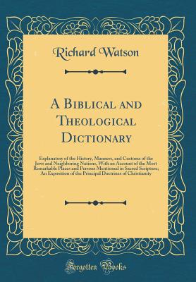 A Biblical and Theological Dictionary: Explanatory of the History, Manners, and Customs of the Jews and Neighboring Nations, with an Account of the Most Remarkable Places and Persons Mentioned in Sacred Scripture; An Exposition of the Principal Doctrines - Watson, Richard