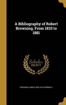 A Bibliography of Robert Browning, From 1833 to 1881 - Furnivall, Frederick James 1825-1910