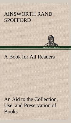 A Book for All Readers An Aid to the Collection, Use, and Preservation of Books and the Formation of Public and Private Libraries - Spofford, Ainsworth Rand