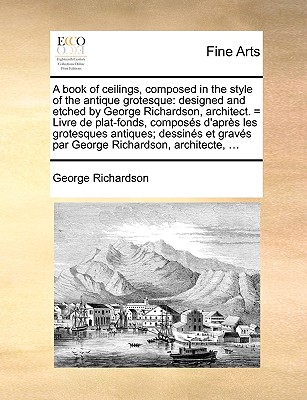 A Book of Ceilings, Composed in the Style of the Antique Grotesque: Designed and Etched by George Richardson, Architect. = Livre de Plat-Fonds, Composes D'Apres Les Grotesques Antiques; Dessines Et Graves Par George Richardson, Architecte, ... - Richardson, George