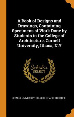A Book of Designs and Drawings, Containing Specimens of Work Done by Students in the College of Architecture, Cornell University, Ithaca, N.Y - Cornell University College of Architect (Creator)