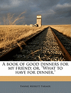 A Book of Good Dinners for My Friend; Or, What to Have for Dinner.