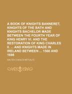 A Book of Knights Banneret, Kinghts of the Bath and Knights Bachelor Made Between the Fourth Year of King Henry VI. and the Restoration of King Charles II. and Knights Made in Ireland Between 1566 and 1698