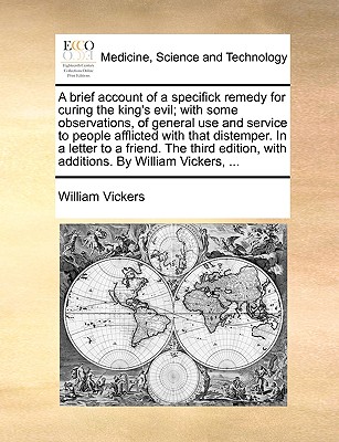 A Brief Account of a Specifick Remedy for Curing the King's Evil; With Some Observations, of General Use and Service to People Afflicted with That Distemper. in a Letter to a Friend. the Third Edition, with Additions. by William Vickers, ... - Vickers, William