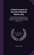 A Brief Account of the Life of Howell Harris, Esq: Extracted From Papers Written by Himself. to Which Is Added a Concise Collection of His Letters From the Year 1738, to 1772