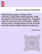A Brief Description of New-York: Formerly Called New-Netherlands. with the Places Thereunto Adjoyning. Together with the Manner of Its Scituation, Fertility of the Soyle, Healthfulness of the Climate, and the Commodities Thence Produced.