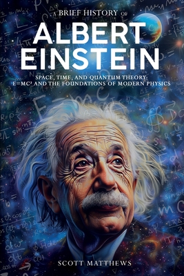 A Brief History of Albert Einstein - Space, Time, and Quantum Theory: E=mc and the Foundations of Modern Physics - Matthews, Scott