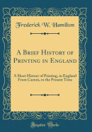 A Brief History of Printing in England: A Short History of Printing, in England from Caxton, to the Present Time (Classic Reprint)